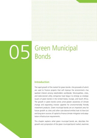 Introduction
The rapid growth of the market for green bonds—the proceeds of which
are used to finance projects that will improve the environment—has
sparked interest among stakeholders worldwide. Municipalities, cities,
and state-owned utility companies have begun to emerge as strategic
issuers of green bonds in the United States, Europe, and South Africa.
The growth in green bonds comes amid greater awareness of climate
change and expanding investor appetite for environmentally friendly
investment products. Green municipal bonds are an important area for
future growth as cities and other sub-national entities look to low-cost
and long-term sources of capital to finance climate mitigation and adap-
tation infrastructure requirements.
This chapter explains what green municipal bonds are, describes the
growth and composition of the green municipal bond market, examines
Green Municipal
Bonds05
 