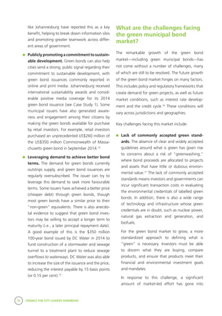 70 FINANCE FOR CITY LEADERS HANDBOOK
like Johannesburg have reported this as a key
benefit, helping to break down information silos
and promoting greater teamwork across differ-
ent areas of government.
	 Publiclypromotingacommitmenttosustain-
able development. Green bonds can also help
cities send a strong, public signal regarding their
commitment to sustainable development, with
green bond issuances commonly reported in
online and print media. Johannesburg received
international sustainability awards and consid-
erable positive media coverage for its 2014
green bond issuance (see Case Study 1). Some
municipal issuers have also generated aware-
ness and engagement among their citizens by
making the green bonds available for purchase
by retail investors. For example, retail investors
purchased an unprecedented US$260 million of
the US$350 million Commonwealth of Massa-
chusetts green bond in September 2014.14
	 Leveraging demand to achieve better bond
terms. The demand for green bonds currently
outstrips supply, and green bond issuances are
regularly oversubscribed. The issuer can try to
leverage this demand to seek more favourable
terms. Some issuers have achieved a better price
(cheaper debt) through green bonds, though
most green bonds have a similar price to their
“non-green” equivalents. There is also anecdo-
tal evidence to suggest that green bond inves-
tors may be willing to accept a longer term to
maturity (i.e., a later principal repayment date).
A good example of this is the $350 million
100-year bond issued by DC Water in 2014 to
fund construction of a stormwater and sewage
tunnel to a treatment plant to reduce sewage
overflows to waterways. DC Water was also able
to increase the size of the issuance and the price,
reducing the interest payable by 15 basis points
(or 0.15 per cent).15
What are the challenges facing
the green municipal bond
market?
The remarkable growth of the green bond
market—including green municipal bonds—has
not come without a number of challenges, many
of which are still to be resolved. The future growth
of the green bond market hinges on many factors.
This includes policy and regulatory frameworks that
create demand for green projects, as well as future
market conditions, such as interest rate develop-
ment and the credit cycle.16
These conditions will
vary across jurisdictions and geographies.
Key challenges facing this market include:
	 Lack of commonly accepted green stand-
ards. The absence of clear and widely accepted
guidelines around what is green has given rise
to concerns about a risk of “greenwashing,”
where bond proceeds are allocated to projects
and assets that have little or dubious environ-
mental value.17
The lack of commonly accepted
standards means investors and governments can
incur significant transaction costs in evaluating
the environmental credentials of labelled green
bonds. In addition, there is also a wide range
of technology and infrastructure whose green
credentials are in doubt, such as nuclear power,
natural gas extraction and generation, and
biofuels.
	 For the green bond market to grow, a more
standardized approach to defining what is
“green” is necessary. Investors must be able
to discern what they are buying, compare
products, and ensure that products meet their
financial and environmental investment goals
and mandates.
	 In response to this challenge, a significant
amount of market-led effort has gone into
 