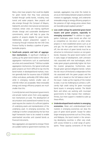 72 FINANCE FOR CITY LEADERS HANDBOOK
	 Many cities have projects that could be eligible
for green bonds that they have previously
funded through vanilla bonds, including mass
transit and water projects. New projects will
also emerge through the Compact of Mayors,
Habitat III, and other international and domestic
initiatives where cities are making significant
climate change and sustainable development
commitments, which will help to grow the
pipeline of projects eligible for green bonds.
Additionally, project preparation support is
increasing through initiatives like the C40 Cities
Finance Facility to develop a pipeline of green,
bankable projects.
	 Small-scale projects and lack of aggrega-
tion mechanisms. A significant challenge in
scaling up the green bond market is the lack of
aggregation mechanisms such as asset-backed
securities and covered bonds.19
Without suitable
aggregation mechanisms, the typical small-scale
green projects can find it difficult to tap into the
bond market. In developed bond markets, inves-
tors generally look for issuance sizes of US$200
million and above, preferably US$1 billion deals,
while in emerging markets smaller sizes of
US$100 million are acceptable. Most renewable
energy and energy efficiency projects are much
smaller than this.
	 Currently barriers exist that prevent governments
and private market actors from using aggrega-
tion mechanisms at scale. The development of
securitization and covered bond markets for any
asset requires the creation of a sufficient pipeline
of underlying assets and standardization of the
underlying asset. In emerging economies, the
challenge is further complicated by the fact that
legal frameworks have to be created to enable
asset-backed securities and covered bonds as
financial instruments.
	 New aggregators are expected to emerge if there
are suitable market or government incentives. For
example, aggregators may enter the market to
act as an intermediary between projects and bond
investors to aggregate, manage, and underwrite
renewable energy or energy efficiency projects in
the presence of high energy prices where there
are favorable project payback periods.20
	 Low credit ratings for potential green bond
issuers and green projects, especially in
emerging economies.21
In addition to aggre-
gation challenges, green bonds are often not
as competitive on risk–return as other similar
projects in more established sectors such as oil
and gas. For the green bond market to take
off, the risk–return of green bonds must be as
attractive to institutional investors as non-green
bonds. However, the green bond market is still
in early stages of development, with unknown
risks associated with new technologies, which
make green projects potentially higher risk from
the investor perspective. Furthermore, even
though green general obligation bonds—where
the risk–return of the bond is independent of the
risk associated with the green project and the
credit risk is based on the full balance sheet of
the issuer—make up the majority of the market
to date, it can be challenging to achieve a suffi-
ciently high credit rating for green municipal
bond issuers in emerging markets. The World
Bank and others are working with municipal
governments to help improve their creditwor-
thiness, but more support is needed to scale up
these efforts.
	 Underdeveloped bond markets in emerging
economies. Weak and underdeveloped bond
markets in emerging economies can slow the
pace of green bond growth. Except for select
larger emerging economies such as China, India,
and Malaysia, the bond market in the remain-
ing developing countries is often very small,
with access limited to a small range of partic-
ipants. These capacity constraints of the local
 