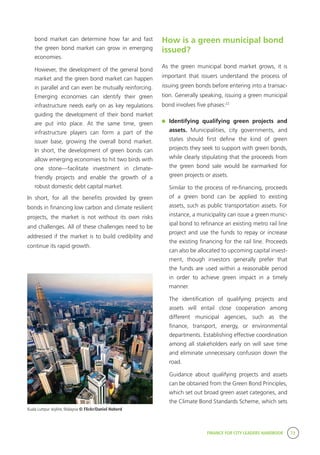 FINANCE FOR CITY LEADERS HANDBOOK 73
bond market can determine how far and fast
the green bond market can grow in emerging
economies.
	 However, the development of the general bond
market and the green bond market can happen
in parallel and can even be mutually reinforcing.
Emerging economies can identify their green
infrastructure needs early on as key regulations
guiding the development of their bond market
are put into place. At the same time, green
infrastructure players can form a part of the
issuer base, growing the overall bond market.
In short, the development of green bonds can
allow emerging economies to hit two birds with
one stone—facilitate investment in climate-
	 friendly projects and enable the growth of a
robust domestic debt capital market.
In short, for all the benefits provided by green
bonds in financing low carbon and climate resilient
projects, the market is not without its own risks
and challenges. All of these challenges need to be
addressed if the market is to build credibility and
continue its rapid growth.
How is a green municipal bond
issued?
As the green municipal bond market grows, it is
important that issuers understand the process of
issuing green bonds before entering into a transac-
tion. Generally speaking, issuing a green municipal
bond involves five phases:22
	 Identifying qualifying green projects and
assets. Municipalities, city governments, and
states should first define the kind of green
projects they seek to support with green bonds,
while clearly stipulating that the proceeds from
the green bond sale would be earmarked for
green projects or assets.
	 Similar to the process of re-financing, proceeds
of a green bond can be applied to existing
assets, such as public transportation assets. For
instance, a municipality can issue a green munic-
ipal bond to refinance an existing metro rail line
project and use the funds to repay or increase
the existing financing for the rail line. Proceeds
can also be allocated to upcoming capital invest-
ment, though investors generally prefer that
the funds are used within a reasonable period
in order to achieve green impact in a timely
manner.
	 The identification of qualifying projects and
assets will entail close cooperation among
different municipal agencies, such as the
finance, transport, energy, or environmental
departments. Establishing effective coordination
among all stakeholders early on will save time
and eliminate unnecessary confusion down the
road.
	 Guidance about qualifying projects and assets
can be obtained from the Green Bond Principles,
which set out broad green asset categories, and
the Climate Bond Standards Scheme, which sets
Kuala Lumpur skyline, Malaysia © Flickr/Daniel Hoherd
 