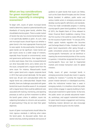 76 FINANCE FOR CITY LEADERS HANDBOOK
What are key considerations
for green municipal bond
issuers, especially in emerging
economies?
To begin with, issuers of green municipal bonds
need to determine, based on potential benefits and
drawbacks of issuing green bonds, whether they
should label a bond as green. There is a wider market
of bonds that also has environmental benefits but
is not specifically labelled as green. As such, state
and municipal issuers should figure out whether a
green bond is the most appropriate financing tool
to raise capital. As discussed earlier, the benefits of
green bonds can be significant. Green bonds can
give issuers access to a wider range of investors,
especially those focused on environmental, social,
and governance performance, than regular bonds
or other asset classes. Over time, increased demand
can drive favourable terms and a better price for
the issuer, compared with a regular bond from the
same issuer. For instance, Massachusetts issued
both a green bond and a regular corporate bond
in 2013 that were priced identically. Yet the green
bond was 30 per cent oversubscribed while the
regular bond was undersubscribed. Despite these
benefits, there are challenges associated with green
bonds that issuers should be aware of. As compared
with a regular bond, there could be additional costs
associated with tracking, monitoring, and reporting
processes as well as up-front investment to define
the bond’s green criteria. In addition, issuers risk
subjecting themselves to criticisms and accusations
of greenwashing if they do not meet their green
objectives.
Issuers of green municipal bonds should follow the
most rigorous standards in defining what makes
the bond green. As discussed earlier, there are
several voluntary, evolving standards and sources of
guidance on green bonds that issuers can follow,
such as the Green Bond Principles and the Climate
Bonds Standard. In addition, public sector and
various market actors in emerging economies can
develop country-specific definitions and standards.
China has made considerable progress in creating
country-specific green bond guidelines. At the end
of 2015, the People’s Bank of China released its
Green Financial Bond Guidelines—making China
the first country in the world to create official rules
for the issuance of green bonds.27
In January 2016,
India’s capital markets regulator—the Securities
and Exchange Board of India—finalized its official
green bond requirements after going through a
public consultation process late last year.28
While
country-specific frameworks can be beneficial in
meeting the environmental priorities of the country
in question, it should be recognized that too much
country-specific focus can lead to fragmented
markets and increase transaction costs for global
investors.
Finally, issuers of green municipal bonds in
emerging economies should also invest in capacity
building for investors.29
Currently the majority of
proven investor demand is in developed countries,
while the institutional investor base is weak in
emerging markets. It is therefore critical that public
sector entities engage in capacity building to facili-
tate private investment in green bonds. To that end,
the public sector can provide educational materi-
als, workshops, and support market-led initiatives
for green bond investor engagement and training.
Facilitating investor demand can also encourage
more green bond issuance into the market.
 