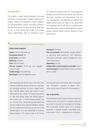 FINANCE FOR CITY LEADERS HANDBOOK 77
Conclusion
The growth in green bonds and green municipal
bonds has coincided with a greater awareness of
climate change and expanding investor appetite
for environmentally friendly investment products.
The pace of growth of these bonds is likely only
to rise, as they provide both public and private
sector organizations with an important source
of funding for projects that can bring significant
benefits to environment and society. Over the next
few years, guidance and requirements over the
use, management, and reporting of proceeds and
project performance are likely to be streamlined
and tightened, which will lead to standardization,
lower transaction costs and better prices for issuers,
greater investor interest, and the issuance of more
green bonds.
Case Study 1: Green bonds in Johannesburg
Investors: Domestic
Use of proceeds: Renewables, energy efficien-
cy, electricity grid extensions, fuel switching,
low-carbon transport, waste management, and
water conservation
Reporting: Annual
Independent second opinion provider: None
Lead managers: Standard Bank Group and Basis
Points Capital
Green bond snapshot
Johannesburg was the first city in the C40 Cities
Climate Leadership Group and the first city from
an emerging economy to issue a green bond.
The US$143 million bond was issued in June
2014 with an AA- rating.30
The bond was priced
at 185 basis points above the R2023 govern-
ment bond, was 1.5 times oversubscribed, and
is a 10-year bond. Johannesburg had previously
issued a total of seven general obligation bonds,
and this eighth bond issuance was the first to be
labelled green, as it was specifically for funding
green projects. The coupon rate of 10.18 per
Issuer: City of Johannesburg
First green bond? Yes
Issue date: June 2014
Maturity: 10 years
Size: US$143 million
Annual coupon: 10.18 per cent (payable
semi-annually)
Credit rating: A1(za)/AA-(za)
Bond type: General obligation bond
cent was 60 basis points lower than the preced-
ing “non-green” issuance in March 2011,
reducing the cost of finance for Johannesburg.31
Use of proceeds
Johannesburg issued its green bond to help fund
infrastructure and services to support goals set
out under its Growth and Development Strategy.
The Sustainable Services pillar of its strategy
promotes “a resilient, liveable, sustainable urban
environment that is underpinned by infrastruc-
 