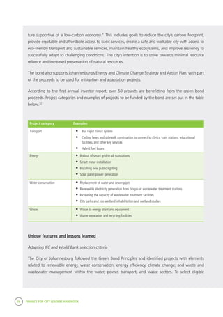78 FINANCE FOR CITY LEADERS HANDBOOK
ture supportive of a low-carbon economy.” This includes goals to reduce the city’s carbon footprint,
provide equitable and affordable access to basic services, create a safe and walkable city with access to
eco-friendly transport and sustainable services, maintain healthy ecosystems, and improve resiliency to
successfully adapt to challenging conditions. The city’s intention is to strive towards minimal resource
reliance and increased preservation of natural resources.
The bond also supports Johannesburg’s Energy and Climate Change Strategy and Action Plan, with part
of the proceeds to be used for mitigation and adaptation projects.
According to the first annual investor report, over 50 projects are benefitting from the green bond
proceeds. Project categories and examples of projects to be funded by the bond are set out in the table
below.32
Project category Examples
Transport •	 Bus rapid transit system
•	 Cycling lanes and sidewalk construction to connect to clinics, train stations, educational
facilities, and other key services
•	 Hybrid fuel buses
Energy •	Rollout of smart grid to all substations
•	Smart meter installation
•	Installing new public lighting
•	Solar panel power generation
Water conservation •	Replacement of water and sewer pipes
•	Renewable electricity generation from biogas at wastewater treatment stations
•	Increasing the capacity of wastewater treatment facilities
•	City parks and zoo wetland rehabilitation and wetland studies
Waste •	Waste to energy plant and equipment
•	Waste separation and recycling facilities
Unique features and lessons learned
Adapting IFC and World Bank selection criteria
The City of Johannesburg followed the Green Bond Principles and identified projects with elements
related to renewable energy, water conservation, energy efficiency, climate change; and waste and
wastewater management within the water, power, transport, and waste sectors. To select eligible
 
