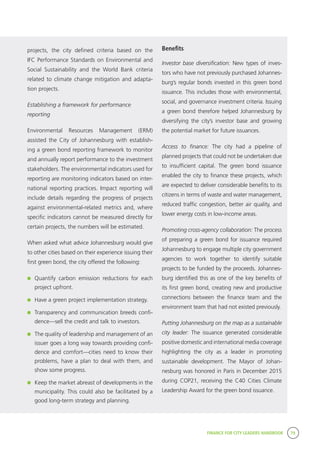 FINANCE FOR CITY LEADERS HANDBOOK 79
Benefits
Investor base diversification: New types of inves-
tors who have not previously purchased Johannes-
burg’s regular bonds invested in this green bond
issuance. This includes those with environmental,
social, and governance investment criteria. Issuing
a green bond therefore helped Johannesburg by
diversifying the city’s investor base and growing
the potential market for future issuances.
Access to finance: The city had a pipeline of
planned projects that could not be undertaken due
to insufficient capital. The green bond issuance
enabled the city to finance these projects, which
are expected to deliver considerable benefits to its
citizens in terms of waste and water management,
reduced traffic congestion, better air quality, and
lower energy costs in low-income areas.
Promoting cross-agency collaboration: The process
of preparing a green bond for issuance required
Johannesburg to engage multiple city government
agencies to work together to identify suitable
projects to be funded by the proceeds. Johannes-
burg identified this as one of the key benefits of
its first green bond, creating new and productive
connections between the finance team and the
environment team that had not existed previously.
Putting Johannesburg on the map as a sustainable
city leader: The issuance generated considerable
positive domestic and international media coverage
highlighting the city as a leader in promoting
sustainable development. The Mayor of Johan-
nesburg was honored in Paris in December 2015
during COP21, receiving the C40 Cities Climate
Leadership Award for the green bond issuance.
projects, the city defined criteria based on the
IFC Performance Standards on Environmental and
Social Sustainability and the World Bank criteria
related to climate change mitigation and adapta-
tion projects.
Establishing a framework for performance
reporting
Environmental Resources Management (ERM)
assisted the City of Johannesburg with establish-
ing a green bond reporting framework to monitor
and annually report performance to the investment
stakeholders. The environmental indicators used for
reporting are monitoring indicators based on inter-
national reporting practices. Impact reporting will
include details regarding the progress of projects
against environmental-related metrics and, where
specific indicators cannot be measured directly for
certain projects, the numbers will be estimated.
When asked what advice Johannesburg would give
to other cities based on their experience issuing their
first green bond, the city offered the following:
	 Quantify carbon emission reductions for each
project upfront.
	 Have a green project implementation strategy.
	 Transparency and communication breeds confi-
dence—sell the credit and talk to investors.
	 The quality of leadership and management of an
issuer goes a long way towards providing confi-
dence and comfort—cities need to know their
problems, have a plan to deal with them, and
show some progress.
	 Keep the market abreast of developments in the
municipality. This could also be facilitated by a
good long-term strategy and planning.
 
