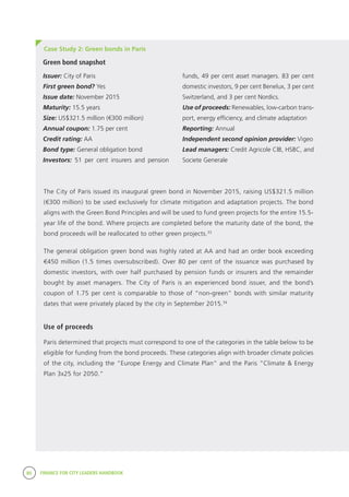 80 FINANCE FOR CITY LEADERS HANDBOOK
The City of Paris issued its inaugural green bond in November 2015, raising US$321.5 million
(€300 million) to be used exclusively for climate mitigation and adaptation projects. The bond
aligns with the Green Bond Principles and will be used to fund green projects for the entire 15.5-
year life of the bond. Where projects are completed before the maturity date of the bond, the
bond proceeds will be reallocated to other green projects.33
The general obligation green bond was highly rated at AA and had an order book exceeding
€450 million (1.5 times oversubscribed). Over 80 per cent of the issuance was purchased by
domestic investors, with over half purchased by pension funds or insurers and the remainder
bought by asset managers. The City of Paris is an experienced bond issuer, and the bond’s
coupon of 1.75 per cent is comparable to those of “non-green” bonds with similar maturity
dates that were privately placed by the city in September 2015.34
Use of proceeds
Paris determined that projects must correspond to one of the categories in the table below to be
eligible for funding from the bond proceeds. These categories align with broader climate policies
of the city, including the “Europe Energy and Climate Plan” and the Paris “Climate & Energy
Plan 3x25 for 2050.”
Case Study 2: Green bonds in Paris
Green bond snapshot
Issuer: City of Paris
First green bond? Yes
Issue date: November 2015
Maturity: 15.5 years
Size: US$321.5 million (€300 million)
Annual coupon: 1.75 per cent
Credit rating: AA
Bond type: General obligation bond
Investors: 51 per cent insurers and pension
funds, 49 per cent asset managers. 83 per cent
domestic investors, 9 per cent Benelux, 3 per cent
Switzerland, and 3 per cent Nordics.
Use of proceeds: Renewables, low-carbon trans-
port, energy efficiency, and climate adaptation
Reporting: Annual
Independent second opinion provider: Vigeo
Lead managers: Credit Agricole CIB, HSBC, and
Societe Generale
 