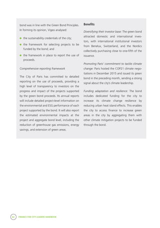 82 FINANCE FOR CITY LEADERS HANDBOOK
bond was in line with the Green Bond Principles.
In forming its opinion, Vigeo analysed:
	 the sustainability credentials of the city;
	 the framework for selecting projects to be
funded by the bond; and
	 the framework in place to report the use of
proceeds.
Comprehensive reporting framework
The City of Paris has committed to detailed
reporting on the use of proceeds, providing a
high level of transparency to investors on the
progress and impact of the projects supported
by the green bond proceeds. Its annual reports
will include detailed project-level information on
the environmental and ESG performance of each
project supported by the bond. It will also report
the estimated environmental impacts at the
project and aggregate bond level, including the
reduction of greenhouse gas emissions, energy
savings, and extension of green areas.
Benefits
Diversifying their investor base: The green bond
attracted domestic and international inves-
tors, with international institutional investors
from Benelux, Switzerland, and the Nordics
collectively purchasing close to one-fifth of the
issuance.
Promoting Paris’ commitment to tackle climate
change: Paris hosted the COP21 climate nego-
tiations in December 2015 and issued its green
bond in the preceding month, sending a strong
signal about the city’s climate leadership.
Funding adaptation and resilience: The bond
includes dedicated funding for the city to
increase its climate change resilience by
reducing urban heat island effects. This enables
the city to access finance to increase green
areas in the city by aggregating them with
other climate mitigation projects to be funded
through the bond.
 