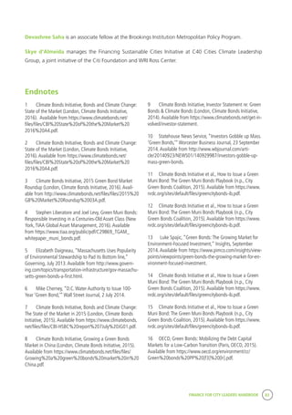 FINANCE FOR CITY LEADERS HANDBOOK 83
Devashree Saha is an associate fellow at the Brookings Institution Metropolitan Policy Program.
Skye d’Almeida manages the Financing Sustainable Cities Initiative at C40 Cities Climate Leadership
Group, a joint initiative of the Citi Foundation and WRI Ross Center.
9	 Climate Bonds Initiative, Investor Statement re: Green
Bonds & Climate Bonds (London, Climate Bonds Initiative,
2014).Available from https://www.climatebonds.net/get-in-
volved/investor-statement.
10	 Statehouse News Service, “Investors Gobble up Mass.
‘Green Bonds,’”Worcester Business Journal, 23 September
2014.Available from http://www.wbjournal.com/arti-
cle/20140923/NEWS01/140929987/investors-gobble-up-
mass-green-bonds.
11	 Climate Bonds Initiative et al., How to Issue a Green
Muni Bond:The Green Muni Bonds Playbook (n.p., City
Green Bonds Coalition, 2015).Available from https://www.
nrdc.org/sites/default/files/greencitybonds-ib.pdf.
12	 Climate Bonds Initiative et al., How to Issue a Green
Muni Bond:The Green Muni Bonds Playbook (n.p., City
Green Bonds Coalition, 2015).Available from https://www.
nrdc.org/sites/default/files/greencitybonds-ib.pdf.
13	 Luke Spajic, “Green Bonds:The Growing Market for
Environment-Focused Investment,” Insights, September
2014.Available from https://www.pimco.com/insights/view-
points/viewpoints/green-bonds-the-growing-market-for-en-
vironment-focused-investment.
14	 Climate Bonds Initiative et al., How to Issue a Green
Muni Bond:The Green Muni Bonds Playbook (n.p., City
Green Bonds Coalition, 2015).Available from https://www.
nrdc.org/sites/default/files/greencitybonds-ib.pdf.
15	 Climate Bonds Initiative et al., How to Issue a Green
Muni Bond:The Green Muni Bonds Playbook (n.p., City
Green Bonds Coalition, 2015).Available from https://www.
nrdc.org/sites/default/files/greencitybonds-ib.pdf.
16	 OECD, Green Bonds: Mobilizing the Debt Capital
Markets for a Low-Carbon Transition (Paris, OECD, 2015).
Available from https://www.oecd.org/environment/cc/
Green%20bonds%20PP%20[f3]%20[lr].pdf.
Endnotes
1	 Climate Bonds Initiative, Bonds and Climate Change:
State of the Market (London, Climate Bonds Initiative,
2016). Available from https://www.climatebonds.net/
files/files/CBI%20State%20of%20the%20Market%20
2016%20A4.pdf.
2	 Climate Bonds Initiative, Bonds and Climate Change:
State of the Market (London, Climate Bonds Initiative,
2016).Available from https://www.climatebonds.net/
files/files/CBI%20State%20of%20the%20Market%20
2016%20A4.pdf.
3	 Climate Bonds Initiative, 2015 Green Bond Market
Roundup (London, Climate Bonds Initiative, 2016).Avail-
able from http://www.climatebonds.net/files/files/2015%20
GB%20Market%20Roundup%2003A.pdf.
4	 Stephen Liberatore and Joel Levy, Green Muni Bonds:
Responsible Investing in a Centuries-Old Asset Class (New
York,TIAA Global Asset Management, 2016).Available
from https://www.tiaa.org/public/pdf/C29869_TGAM_
whitepaper_muni_bonds.pdf.
5	 Elizabeth Daigneau, “Massachusetts Uses Popularity
of Environmental Stewardship to Pad its Bottom line,”
Governing, July 2013.Available from http://www.govern-
ing.com/topics/transportation-infrastructure/gov-massachu-
setts-green-bonds-a-first.html.
6	 Mike Cherney, “D.C.Water Authority to Issue 100-
Year ‘Green Bond,’”Wall Street Journal, 2 July 2014.
7	 Climate Bonds Initiative, Bonds and Climate Change:
The State of the Market in 2015 (London, Climate Bonds
Initiative, 2015).Available from https://www.climatebonds.
net/files/files/CBI-HSBC%20report%207July%20JG01.pdf.
8	 Climate Bonds Initiative, Growing a Green Bonds
Market in China (London, Climate Bonds Initiative, 2015).
Available from https://www.climatebonds.net/files/files/
Growing%20a%20green%20bonds%20market%20in%20
China.pdf.
 
