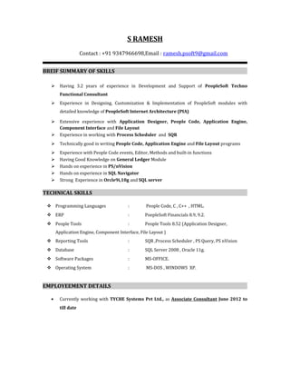 S RAMESH
Contact : +91 9347966698,Email : ramesh.psoft9@gmail.com
BREIF SUMMARY OF SKILLS
 Having 3.2 years of experience in Development and Support of PeopleSoft Techno
Functional Consultant
 Experience in Designing, Customization & Implementation of PeopleSoft modules with
detailed knowledge of PeopleSoft Internet Architecture (PIA)
 Extensive experience with Application Designer, People Code, Application Engine,
Component Interface and File Layout
 Experience in working with Process Scheduler and SQR
 Technically good in writing People Code, Application Engine and File Layout programs
 Experience with People Code events, Editor, Methods and built-in functions
 Having Good Knowledge on General Ledger Module
 Hands on experience in PS/nVision
 Hands on experience in SQL Navigator
 Strong Experience in Orcle9i,10g and SQL server
TECHNICAL SKILLS
 Programming Languages : People Code, C , C++ , HTML.
 ERP : PoepleSoft Financials 8.9, 9.2.
 People Tools : People Tools 8.52 (Application Designer,
Application Engine, Component Interface, File Layout )
 Reporting Tools : SQR ,Process Scheduler , PS Query, PS nVision
 Database : SQL Server 2008 , Oracle 11g.
 Software Packages : MS-OFFICE.
 Operating System : MS-DOS , WINDOWS XP.
EMPLOYEEMENT DETAILS
• Currently working with TYCHE Systems Pvt Ltd., as Associate Consultant June 2012 to
till date
 