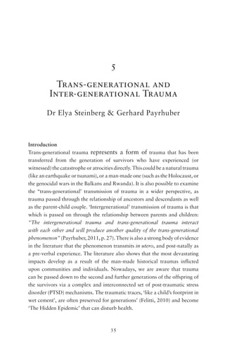 35
5
Trans-generational and
Inter-generational Trauma
Dr Elya Steinberg & Gerhard Payrhuber
Introduction
Trans-generational trauma  represents a form of trauma that has been
transferred from the generation of survivors who have experienced (or
witnessed) the catastrophe or atrocities directly. This could be a natural trauma
(like an earthquake or tsunami), or a man-made one (such as the Holocaust, or
the genocidal wars in the Balkans and Rwanda). It is also possible to examine
the ‘‘trans-generational’ transmission of trauma in a wider perspective, as
trauma passed through the relationship of ancestors and descendants as well
as the parent-child couple. ‘Intergenerational’ transmission of trauma is that
which is passed on through the relationship between parents and children:
“The intergenerational trauma and trans-generational trauma interact
with each other and will produce another quality of the trans-generational
phenomenon” (Payrhuber, 2011, p. 27). There is also a strong body of evidence
in the literature that the phenomenon transmits in utero, and post-natally as
a pre-verbal experience. The literature also shows that the most devastating
impacts develop as a result of the man-made historical traumas inflicted
upon communities and individuals. Nowadays, we are aware that trauma
can be passed down to the second and further generations of the offspring of
the survivors via a complex and interconnected set of post-traumatic stress
disorder (PTSD) mechanisms. The traumatic traces, ‘like a child’s footprint in
wet cement’, are often preserved for generations’ (Felitti, 2010) and become
‘The Hidden Epidemic’ that can disturb health.
 