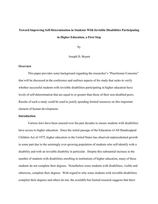 Toward Improving Self-Determination in Students With Invisible Disabilities Participating in Higher Education, a First Step 
by 
Joseph D. Bryant 
Overview 
This paper provides some background regarding the researcher’s “Practitioner Concerns” that will be discussed at the conference and outlines aspects of his study that seeks to verify whether successful students with invisible disabilities participating in higher education have levels of self-determination that are equal to or greater than those of their non-disabled peers. Results of such a study could be used to justify spending limited resources on this important element of human development. 
Introduction 
Various laws have been enacted over the past decades to ensure students with disabilities have access to higher education. Since the initial passage of the Education of All Handicapped Children Act of 1975, higher education in the United States has observed unprecedented growth in some part due to the seemingly ever-growing population of students who self-identify with a disability and with an invisible disability in particular. Despite this substantial increase in the number of students with disabilities enrolling in institutions of higher education, many of these students do not complete their degrees. Nonetheless some students with disabilities, visible and otherwise, complete their degrees. With regard to why some students with invisible disabilities complete their degrees and others do not, the available but limited research suggests that there  