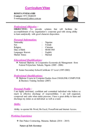 Curriculum Vitae
ROSITANNEKA OBI
Contact:+973 35640229
E-mail:nnesure@yahoo.com.au
Professional Objective :
OBJECTIVE: To provide solution that will facilitate the
accomplishment of my organization’s corporate goal with strong ability
to learn analytically with good character disposition.
Personal Information:
Nationality : Nigerian
Sex : Female
Religion : Christian
Date of Birth : 08/08/1985
Languages Known : English
Marital Status : Married
Educational Qualifications:
 National Diploma in Cooperative Economics & Management from
Federal Polytechnic Nekede, Nigeria (2005 –2006)
 Senior Secondary SchoolCertificate O’ Level (1997-2002)
Professional Qualifications:
 Diploma Course in Computer Studies from CHASLINK COMPUTER
& Business Training Institute (2007)
Personal Profile :
I am highly motivated, confident and committed individual who believe so
much in effective discharge of responsibilities. I am well organized,
composed and calm when under pressure. I have a great ability to learn and
discharge my duties as an individual as well as a team
Skills:
Ability to operate Ms Word, Ms Excel, PowerPoint and Internet Access.
Working Experience
 Dan Palace Contracting, Manama. Bahrain (2014 – 2015)
Nature of Job: Secretary
 