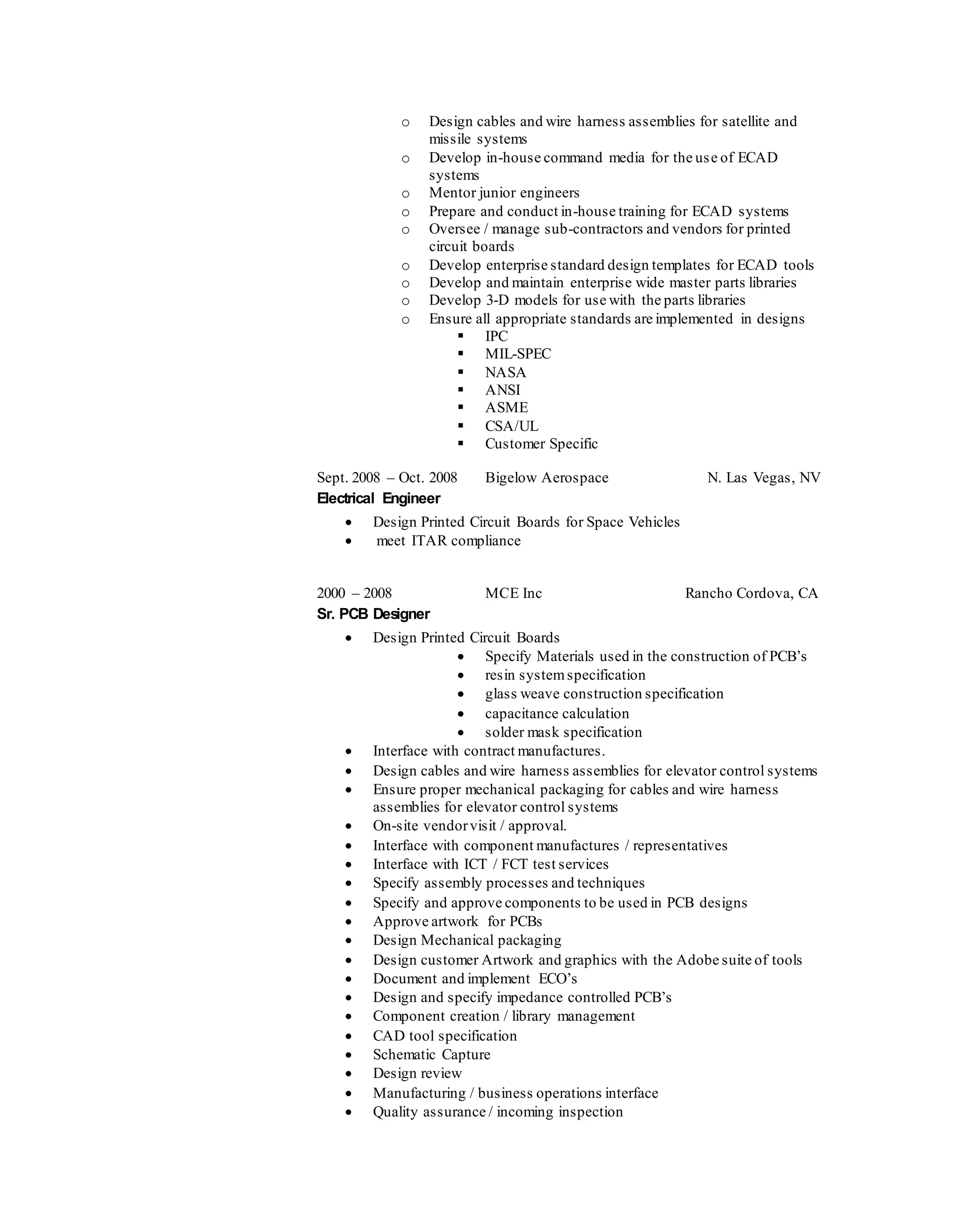 o Design cables and wire harness assemblies for satellite and
missile systems
o Develop in-house command media for the use of ECAD
systems
o Mentor junior engineers
o Prepare and conduct in-house training for ECAD systems
o Oversee / manage sub-contractors and vendors for printed
circuit boards
o Develop enterprise standard design templates for ECAD tools
o Develop and maintain enterprise wide master parts libraries
o Develop 3-D models for use with the parts libraries
o Ensure all appropriate standards are implemented in designs
 IPC
 MIL-SPEC
 NASA
 ANSI
 ASME
 CSA/UL
 Customer Specific
Sept. 2008 – Oct. 2008 Bigelow Aerospace N. Las Vegas, NV
Electrical Engineer
 Design Printed Circuit Boards for Space Vehicles
 meet ITAR compliance
2000 – 2008 MCE Inc Rancho Cordova, CA
Sr. PCB Designer
 Design Printed Circuit Boards
 Specify Materials used in the construction of PCB’s
 resin systemspecification
 glass weave construction specification
 capacitance calculation
 solder mask specification
 Interface with contract manufactures.
 Design cables and wire harness assemblies for elevator control systems
 Ensure proper mechanical packaging for cables and wire harness
assemblies for elevator control systems
 On-site vendorvisit / approval.
 Interface with component manufactures / representatives
 Interface with ICT / FCT test services
 Specify assembly processes and techniques
 Specify and approve components to be used in PCB designs
 Approve artwork for PCBs
 Design Mechanical packaging
 Design customer Artwork and graphics with the Adobe suite of tools
 Document and implement ECO’s
 Design and specify impedance controlled PCB’s
 Component creation / library management
 CAD tool specification
 Schematic Capture
 Design review
 Manufacturing / business operations interface
 Quality assurance / incoming inspection
 