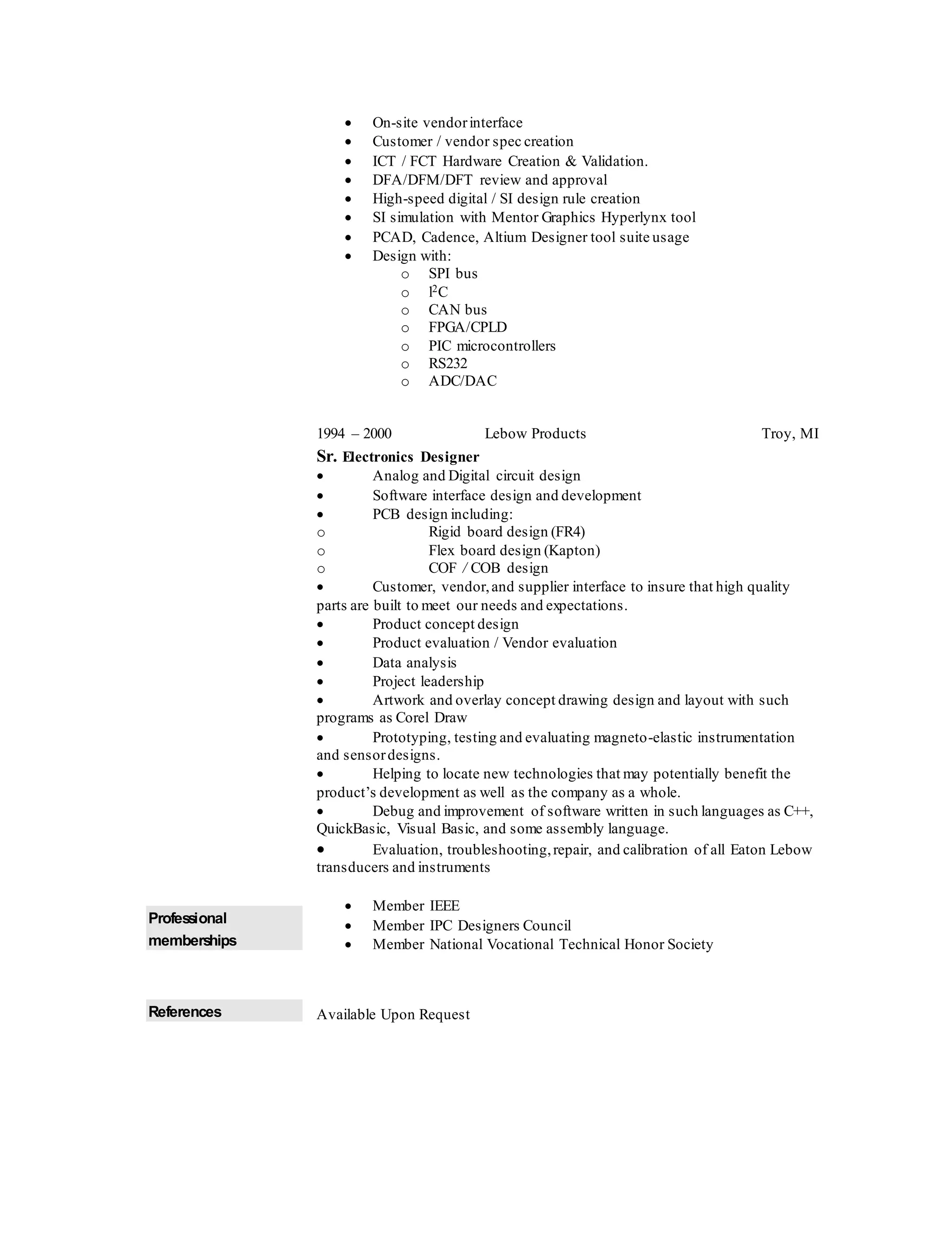  On-site vendorinterface
 Customer / vendor spec creation
 ICT / FCT Hardware Creation & Validation.
 DFA/DFM/DFT review and approval
 High-speed digital / SI design rule creation
 SI simulation with Mentor Graphics Hyperlynx tool
 PCAD, Cadence, Altium Designer tool suite usage
 Design with:
o SPI bus
o l2C
o CAN bus
o FPGA/CPLD
o PIC microcontrollers
o RS232
o ADC/DAC
1994 – 2000 Lebow Products Troy, MI
Sr. Electronics Designer
 Analog and Digital circuit design
 Software interface design and development
 PCB design including:
o Rigid board design (FR4)
o Flex board design (Kapton)
o COF / COB design
 Customer, vendor,and supplier interface to insure that high quality
parts are built to meet our needs and expectations.
 Product concept design
 Product evaluation / Vendor evaluation
 Data analysis
 Project leadership
 Artwork and overlay concept drawing design and layout with such
programs as Corel Draw
 Prototyping, testing and evaluating magneto-elastic instrumentation
and sensordesigns.
 Helping to locate new technologies that may potentially benefit the
product’s development as well as the company as a whole.
 Debug and improvement of software written in such languages as C++,
QuickBasic, Visual Basic, and some assembly language.
 Evaluation, troubleshooting,repair, and calibration of all Eaton Lebow
transducers and instruments
Professional
memberships
 Member IEEE
 Member IPC Designers Council
 Member National Vocational Technical Honor Society
References Available Upon Request
 