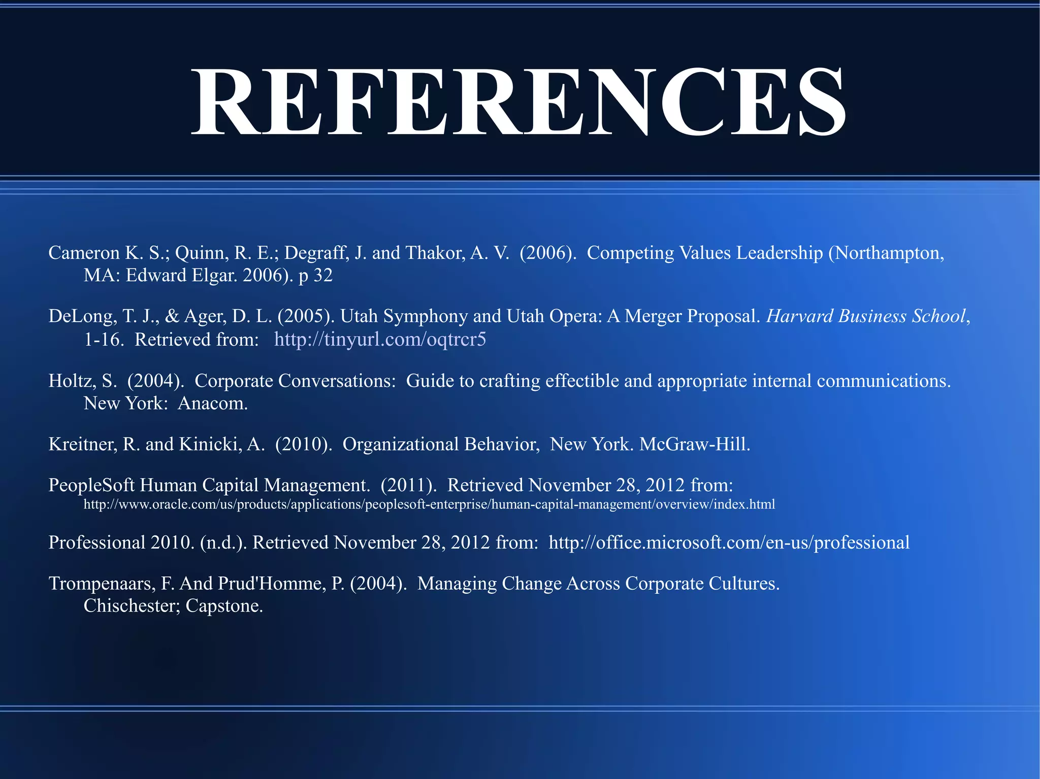 REFERENCES
Cameron K. S.; Quinn, R. E.; Degraff, J. and Thakor, A. V. (2006). Competing Values Leadership (Northampton,
MA: Edward Elgar. 2006). p 32
DeLong, T. J., & Ager, D. L. (2005). Utah Symphony and Utah Opera: A Merger Proposal. Harvard Business School,
1-16. Retrieved from: http://tinyurl.com/oqtrcr5
Holtz, S. (2004). Corporate Conversations: Guide to crafting effectible and appropriate internal communications.
New York: Anacom.
Kreitner, R. and Kinicki, A. (2010). Organizational Behavior, New York. McGraw-Hill.
PeopleSoft Human Capital Management. (2011). Retrieved November 28, 2012 from:
http://www.oracle.com/us/products/applications/peoplesoft-enterprise/human-capital-management/overview/index.html
Professional 2010. (n.d.). Retrieved November 28, 2012 from: http://office.microsoft.com/en-us/professional
Trompenaars, F. And Prud'Homme, P. (2004). Managing Change Across Corporate Cultures.
Chischester; Capstone.
 