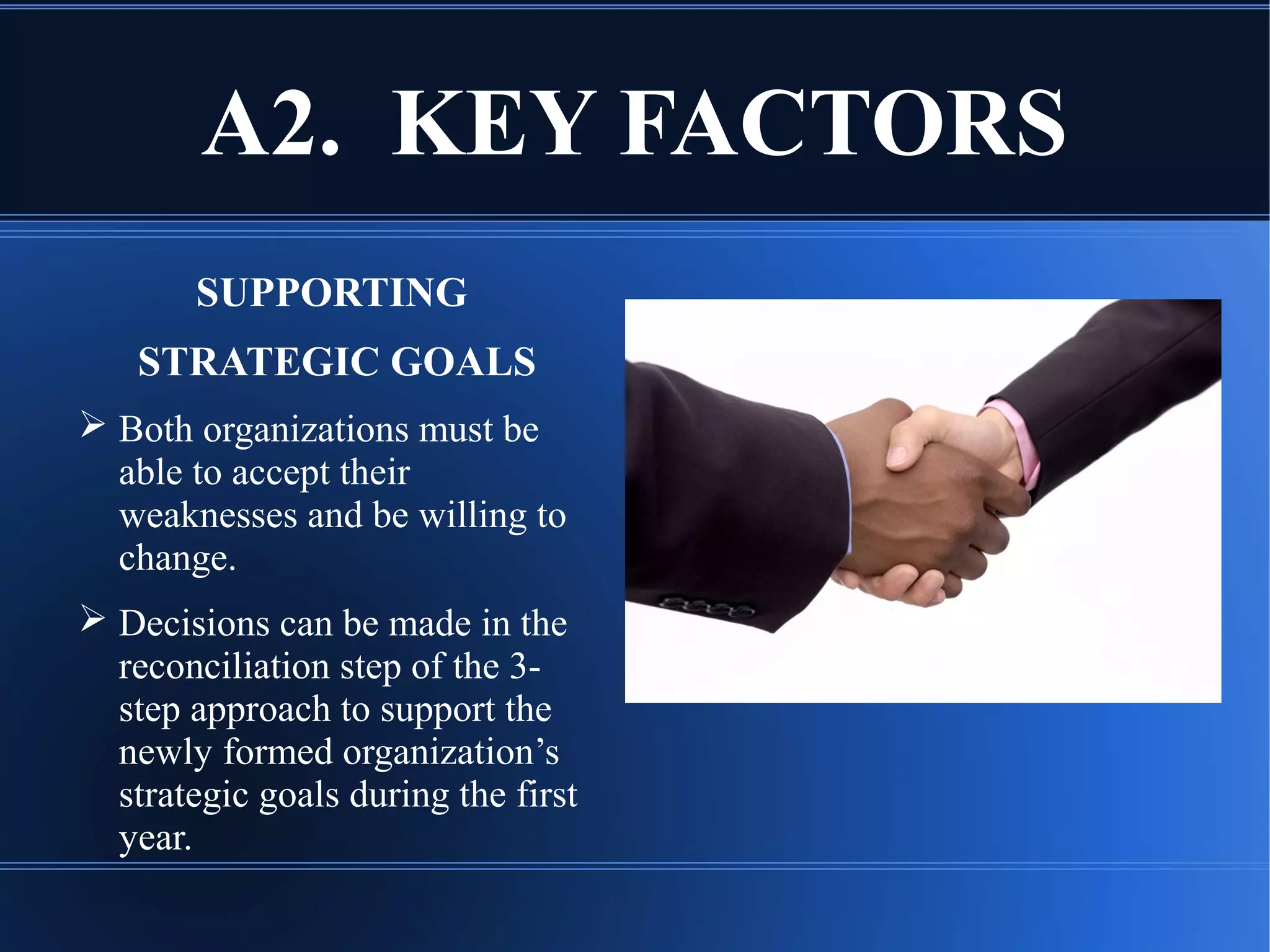 A2. KEY FACTORS
SUPPORTING
STRATEGIC GOALS
 Both organizations must be
able to accept their
weaknesses and be willing to
change.
 Decisions can be made in the
reconciliation step of the 3-
step approach to support the
newly formed organization’s
strategic goals during the first
year.
 
