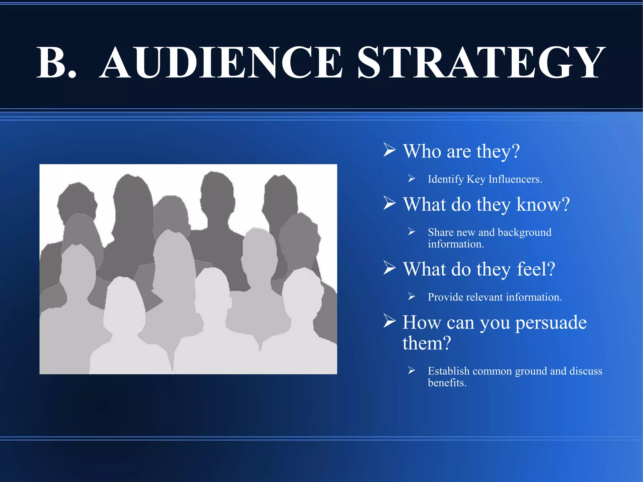 B. AUDIENCE STRATEGY
 Who are they?
 Identify Key Influencers.
 What do they know?
 Share new and background
information.
 What do they feel?
 Provide relevant information.
 How can you persuade
them?
 Establish common ground and discuss
benefits.
 