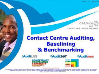 Version  7 – 5 August09  Contact Centre Industry Specialists Contact Centre Auditing, Baselining& Benchmarking IMPORTANT COPYRIGHT NOTICE This document is protected by South African and International legislation and common law pertaining to the protection of Copyright and Intellectual Capital contained herein. Such rights are vested with the author/s  C3Africa (Pty) Ltd. No part of this document may be reproduced or transmitted in any form or by any means, electronic or mechanical, for any purpose, without the express written permission of the authors. 