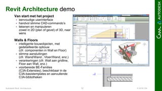© 2016 C3A12Autodesk Revit Architecture
Revit Architecture demo
Van start met het project
 eenvoudige userinterface
 handvol slimme CAD-commando’s
 tekenen en manipuleren
zowel in 2D (plan of gevel) of 3D, naar
wens
Walls & Floors
 intelligente bouwobjecten, met
gedetailleerde opbouw
(cfr. componenten in Wall en Floor)
 slimme aansluitingen
(cfr. Wand/Wand ; Vloer/Wand, enz.)
 verankeringen (cfr. Wall aan gridline,
Floor aan Wall, enz.)
 voorbereide BE-Families
(C3A-Extensies), beschikbaar in de
C3A-basistemplates en aanvullende
C3A-bibliotheken
 