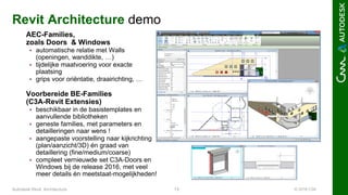 © 2016 C3A13Autodesk Revit Architecture
Revit Architecture demo
AEC-Families,
zoals Doors & Windows
 automatische relatie met Walls
(openingen, wanddikte, …)
 tijdelijke maatvoering voor exacte
plaatsing
 grips voor oriëntatie, draairichting, …
Voorbereide BE-Families
(C3A-Revit Extensies)
 beschikbaar in de basistemplates en
aanvullende bibliotheken
 geneste families, met parameters en
detailleringen naar wens !
 aangepaste voorstelling naar kijkrichting
(plan/aanzicht/3D) én graad van
detaillering (fine/medium/coarse)
 compleet vernieuwde set C3A-Doors en
Windows bij de release 2016, met veel
meer details én meetstaat-mogelijkheden!
 