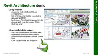 © 2016 C3A17Autodesk Revit Architecture
Revit Architecture demo
Componenten
 afwerking met vele beschikbare
componenten
 kijkrichtings-afhankelijke voorstelling
(plan/aanzicht/3D)
 host-bases Families (componenten die
zich vanzelf verankeren aan Walls,
Ceilings, enz.)
Uitgebreide bibliotheken
 standaard meegeleverde bibliotheken
 uitgebreide Autodesk Web-library
 groeiende bibliotheken Families op het
web
 C3A-MeubelenBib ‘t Casteelken
 