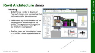 © 2016 C3A18Autodesk Revit Architecture
Revit Architecture demo
Detailing
 Detail Views: verder te detailleren
“call-out”-zichten, met een deel van het
gebouwenmodel als onderlegger
 Detail Lines zijn te verankeren aan de
onderliggende model-lines van het
project, zodat project-wijzigingen ook
de details mee aanpassen
 Drafting views als “tekenbladen”, waar
o.a. DWG’s kunnen ingeladen worden
…
 
