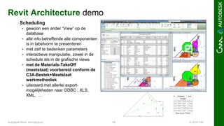 © 2016 C3A19Autodesk Revit Architecture
Revit Architecture demo
Scheduling
 gewoon een ander “View” op de
database
 alle info betreffende alle componenten
is in tabelvorm te presenteren
 met zelf te bedenken parameters
 interactieve manipulatie, zowel in de
schedule als in de grafische views
 met de Materials-TakeOff
(meetstaat) voorbereid conform de
C3A-Bestek+Meetstaat
werkmethodiek
 uiteraard met allerlei export-
mogelijkheden naar ODBC , XLS,
XML, …
 