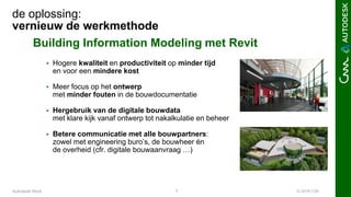 © 2016 C3A7Autodesk Revit
de oplossing:
vernieuw de werkmethode
Building Information Modeling met Revit
 Hogere kwaliteit en productiviteit op minder tijd
en voor een mindere kost
 Meer focus op het ontwerp
met minder fouten in de bouwdocumentatie
 Hergebruik van de digitale bouwdata
met klare kijk vanaf ontwerp tot nakalkulatie en beheer
 Betere communicatie met alle bouwpartners:
zowel met engineering buro’s, de bouwheer én
de overheid (cfr. digitale bouwaanvraag …)
 