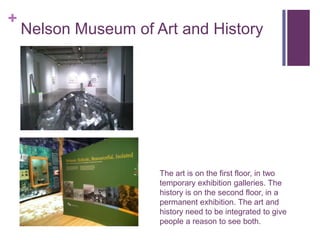 +
    Nelson Museum of Art and History




                      The art is on the first floor, in two
                      temporary exhibition galleries. The
                      history is on the second floor, in a
                      permanent exhibition. The art and
                      history need to be integrated to give
                      people a reason to see both.
 