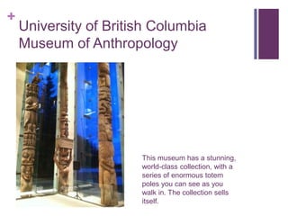 +
    University of British Columbia
    Museum of Anthropology




                       This museum has a stunning,
                       world-class collection, with a
                       series of enormous totem
                       poles you can see as you
                       walk in. The collection sells
                       itself.
 