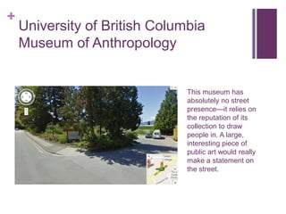 +
    University of British Columbia
    Museum of Anthropology


                               This museum has
                               absolutely no street
                               presence—it relies on
                               the reputation of its
                               collection to draw
                               people in. A large,
                               interesting piece of
                               public art would really
                               make a statement on
                               the street.
 