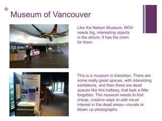 +
    Museum of Vancouver
                   Like the Nelson Museum, MOV
                   needs big, interesting objects
                   in the atrium. It has the room
                   for them.




                   This is a museum in transition. There are
                   some really great spaces, with interesting
                   exhibitions, and then there are dead
                   spaces like this hallway, that look a little
                   forgotten. The museum needs to find
                   cheap, creative ways to add visual
                   interest in the dead areas—murals or
                   blown up photographs.
 