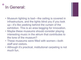 +
    In General:

    • Museum lighting is bad—the ceiling is covered in
      infrastructure, and the lights blind you if you look
      up—it’s like peeking behind the curtain of the
      exhibition. This is an area begging for innovation.
    • Maybe these museums should consider playing
      interesting music in the atrium that contributes to
      the tone of the museum?
    • These museums were filled with women—both
      staff and visitors.
    • Although it’s practical, institutional carpeting is not
      much fun.
 