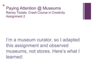 +
    Paying Attention @ Museums
    Rainey Tisdale, Crash Course in Creativity
    Assignment 2




    I’m a museum curator, so I adapted
    this assignment and observed
    museums, not stores. Here’s what I
    learned:
 