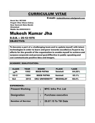 CURRICULUM VITAE
E-mail:- mukeshkumar.nda@gmail.com
Room No:- RC1066
Pragati Vihar Khora Colony
Near Santoshi Mata Mandir
Ghaziabad
Mobile No:-9999393013
Mukesh Kumar Jha
D.O.B. :- 25-12-1976
OBJECTIVE:
To become a part of a challenging team and to update myself with latest
technologies in order to learn and grow towards excellence.To put in my
efforts for the growth of the organization to enable myself to achieve and
surpass corporate and personal goal.Effective in public speaking and
can communicate positive idea and images.
ACADAMIC QUALIFICATION:-
CLASS YEAR BOARD PLACE %AGE
10th 1992 BSEB PATNA Vaishali 64.20%
10+2 1994 BSEB PATNA Vaishali 65.1%
B.A 2012 CMJ UNIVERSITY MEGHALAY 68.4%
EXPERIENCE:-
Present Working : MYC Infra Pvt. Ltd
Designation : Purchase executive
Duration of Service : 29.07.15 To Till Date
 