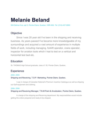 Melanie Beland
504 Delmar Ave, apt 3, Pointe-Claire, Quebec, H9R-4A6, Tel: (514)-437-0890
Objective
Since I was 20 year old I've been in the shipping and receiving
business. As years passed I've became more knowledgeable of my
surroundings and acquired a vast amount of experience in multiple
fields of work, including managing, forklift operator, crane operator,
inspector for aviation tools which I had to test on a vertical and
horizontal test bed etc.
Education
St- THOMAS High School graduate, class of 93. Pointe-Claire, Quebec.
Experience
2000- 2005
Shipping and Receiving, T.O.P. Marketing, Pointe-Claire, Quebec.
I was in charge of Canadian National's Premium incentive Catalogue as well as shipping
out Golf equipment and clothing.
2006- 2008
Shipping and Receiving Manager, T.N.M Paint & Anodization, Pointe-Claire, Quebec.
In charge of the shipping and Receiving department. My responsibilities would include
getting the orders prepared and ready to be shipped.
 