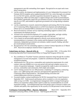 management to provide outstanding client support. Recognized as an expert and a team
player among peers.
• Led the creation, development and implementation of a new Independent Government Cost
Estimate (IGCE) template and an updated detailed IGCE for a more thorough cost estimate
for over the SAT actions, and other acquisition documents for agency use. Provided
accompanying 1,800 word white paper to support changes and overall recommendations.
New products significantly improved cost estimation accuracy, decreased pre-award lead
time by over 50%, and resulted in significant government cost savings during evaluation
and award.
• Led the comprehensive research, material development and training effort for the training
of 11 Contracting Officer Representatives on IGCE development and methodologies.
Efforts led to an estimated $4M in estimated cost savings over a seven month period!
• Received numerous customer surveys reporting outstanding support to clients in the
requirements development process.
• Assisted in the successful development of 51 complex, high dollar, and high visibility
requirements packages in a seven month period with a 0% fail rate!
• Uses a hands-on and personable approach to directly assist and provide high level
recommendations to customers in the creation and development of performance work
statements, independent government cost estimates, market research, funding, and other
pre-award and post-award actions.
• Recognized by CACI for outstanding support as a Senior Contract Specialist on 23 March
2015. Received an employee retention bonus in appreciation.
United States Air Force – Maxwell AFB, AL 14 December 2004 – 14 November 2014
Contracting Specialist/Non Commissioned Officer in Charge/Staff Sergeant (40 hrs/wk)
• Key contributor to "Excellent" business operations inspection rating through the excellent
management of several unit programs. Lauded for contributions through rewards and
recognition program.
• Administered over 700 services, commodities and construction requirements for a total
contract value near $900M over a ten year period with total and complete success in a
variety of acquisition landscapes. Expertly navigated the cradle to grave environment in
services, commodities and construction, both simple and complex.
• Led 61 training sessions for over 200 personnel, completing 67 contingency contracting
topics, over 1,000 training tasks achieved, and impacted the appointment of 165
Contracting Officer Representatives. Developed training curriculum and
contract/deployment exercises as necessary.
• Executed complex contract modification for $813K Automated Entry Control System in
September 2013. Solid research and business advice resulted in a win-win negotiation
while saving over $34K. Leveraged project management skills to manage broad agency
efforts as an acquisition subject matter expert to make key recommendations on overall
acquisition strategy. Led multifunctional team from project start to closeout to reduce cost,
schedule and quality risks significantly for the security of 6,500 personnel in nine locations.
Contingency Contracting Officer – Bagram, Afghanistan March 2011 – September 2011
Warranted Contracting Officer, $10M, Services – Staff Sergeant (60 hrs/wk)
Keith Lee Page 3 of 5
 