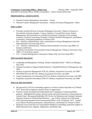 Contingency Contracting Officer - Balad, Iraq February 2009 – September 2009
Warranted Contracting Officer, $500K, Commodities – Senior Airman (60 hrs/wk)
PROFESSIONAL ASSOCIATIONS
• National Contract Management Association – Tysons
• National Contract Management Association – Journal of Contract Management - Editor
EDUCATION
• Currently enrolled full-time in George Washington University’s Master of Science in
Government Contracts program. Courses: Statistics, Cost and Price Issues, Project
Management, Microeconomics in a Global Environment, Formation of Government
Contracts, Financial Accounting, Principles of Project Portfolio Management, and Defense
Contracting. Anticipated graduation of summer 2016.
• B.S. – Business Administration, with a concentration in Project Management American
Intercontinental University (Sep 2013).
• A.S. – Business Administration, American Intercontinental University (Aug 2009), 24
business credit hours.
• Certificate in Essentials of Government Contract Management, Villanova University (Aug
2009), 113 clock hours earned.
• A.S. – Contract Management, Community College of the Air Force (Aug 2007).
SPECIALIZED TRAINING
• Leadership and Management Training: Airman Leadership School – Mid Level Manager,
May 2010.
• Strategic Essentials to Support Global Initiatives, Thunderbird School of Management, Sep
2009.
• Systems Acquisition Management ACQ 101, Defense Acquisition University, Jun 2009.
• SPS FPDS-NG User SPS 101, Defense Acquisition University, Jun 2009.
• Legal Considerations in Contracting CON 216, Defense Acquisition University, Feb 2008.
• Simplified Acquisition Procedures CON 237, Defense Acquisition University, Jun 2006.
SPECIAL RECOGNITION
• Recognized by CACI for outstanding support as a Senior Contract Specialist on 23 March
2015. Received an employee retention bonus in appreciation.
• Expertly created, developed and implemented new Contingency Contracting Officer
program. Highlighted the strategy, desired results and lessons learned to visiting Inspector
General Team. Recognized September 2013 by the Air Education and Training Command
Inspector General as a Professional Performer -- one of thirty selected out of thousands.
• 42d Contracting Squadron Non-Commissioned Officer of the 3rd Quarter, 2013. Lauded
as an effective business professional, solid performer, a benchmark for Airman to follow.
• Recipient of two Joint Service Commendation Medal for outstanding acquisition support of
Multi-National Forces, Bagram, Afghanistan, and Ballad, Iraq.
Keith Lee Page 4 of 5
 