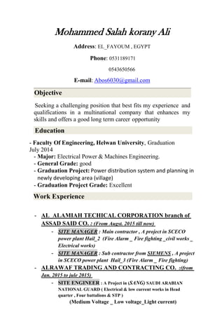 Mohammed Salah korany Ali
Address: EL_FAYOUM , EGYPT
Phone: 0531189171
0543650566
E-mail: Abos6030@gmail.com
Seeking a challenging position that best fits my experience and
qualifications in a multinational company that enhances my
skills and offers a good long term career opportunity
Education
- Faculty Of Engineering, Helwan University, Graduation
July 2014
- Major: Electrical Power & Machines Engineering.
- General Grade: good
- Graduation Project: Power distribution system and planning in
newly developing area (village)
- Graduation Project Grade: Excellent
Work Experience
- AL_ALAMIAH TECHICAL CORPORATION branch of
ASSAD SAID CO. : (From Augst. 2015 till now)
- SITE MANAGER : Main contractor , A project in SCECO
power plant Hail_2 (Fire Alarm _ Fire fighting _civil works _
Electrical works)
- SITE MANAGER : Sub contractor from SIEMENS , A project
in SCECO power plant Hail_3 (Fire Alarm _ Fire fighting)
- ALRAWAF TRADING AND CONTRACTING CO. :(from
Jan. 2015 to jule 2015)
- SITE ENGINEER : A Project in (SANG) SAUDI ARABIAN
NATIONAL GUARD ( Electrical & low current works in Head
quarter , Four battalions & STP )
(Medium Voltage _ Low voltage_Light current)
Objective
 