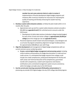 Digital Badge Initiative | A New Paradigm for Credentials
member has met some external criteria in order to receive it.
Implementation of faculty development digital badges programs and
initiatives offer numerous initiatives for instructors for improving the
quality of teaching and thereby enhancing the student learning
experience.
3. Develop a system wide enterprise solution, to follow the pilot model within 12-15
months after the pilot.
a. Approximate start-up cost for a system wide enterprise solution annually is
$65,000 (see appendix B and C) for unlimited earner accounts under the
CCCS brand.
i. Development of white label solutions (individual college branded badges)
for each of the 13 brick and mortar colleges is approximately $4,950 per
college (one-time charge per site see appendix B and C)
b. Personnel expenses would include instructional designer, visual designer and
a curriculum & program competency alignment manager funded positions
for approximately $300,000 per year with fringe.
4. Align the development and management of digital badge competencies with our
current common course numbering system.
a. Create a central digital badge management and processing system including
uniform policies and procedures for badge documentation in credit and non-
credit courses. It is anticipated that badge requests from colleges could
include non-credit competencies, professional development for faculty and
staff, Career and Technical Education (CTE) competencies, guaranteed
transfer (GT) competencies, student work experience and industry
certifications and a centralized management system ensures consistency
within the badges and adds value to the CCCS brand.
5. Use the current prior learning assessment (PLA) policy and procedures for
processing any outside CCCS digital badges into any CCCS college identified program.
 