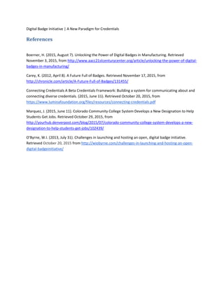 Digital Badge Initiative | A New Paradigm for Credentials
References
Boerner, H. (2015, August 7). Unlocking the Power of Digital Badges in Manufacturing. Retrieved
November 3, 2015, from http://www.aacc21stcenturycenter.org/article/unlocking-the-power-of-digital-
badges-in-manufacturing/
Carey, K. (2012, April 8). A Future Full of Badges. Retrieved November 17, 2015, from
http://chronicle.com/article/A-Future-Full-of-Badges/131455/
Connecting Credentials A Beta Credentials Framework: Building a system for communicating about and
connecting diverse credentials. (2015, June 11). Retrieved October 20, 2015, from
https://www.luminafoundation.org/files/resources/connecting-credentials.pdf
Marquez, J. (2015, June 11). Colorado Community College System Develops a New Designation to Help
Students Get Jobs. Retrieved October 29, 2015, from
http://yourhub.denverpost.com/blog/2015/07/colorado-community-college-system-develops-a-new-
designation-to-help-students-get-jobs/102439/
O'Byrne, W.I. (2013, July 31). Challenges in launching and hosting an open, digital badge initiative.
Retrieved October 20, 2015 from http://wiobyrne.com/challenges-in-launching-and-hosting-an-open-
digital-badgeinitiative/
 
