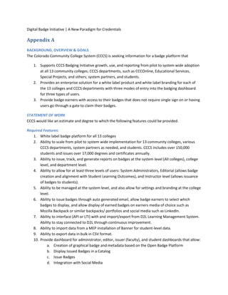 Digital Badge Initiative | A New Paradigm for Credentials
Appendix A
BACKGROUND, OVERVIEW & GOALS
The Colorado Community College System (CCCS) is seeking information for a badge platform that
1. Supports CCCS Badging Initiative growth, use, and reporting from pilot to system wide adoption
at all 13 community colleges; CCCS departments, such as CCCOnline, Educational Services,
Special Projects, and others; system partners, and students.
2. Provides an enterprise solution for a white label product and white label branding for each of
the 13 colleges and CCCS departments with three modes of entry into the badging dashboard
for three types of users.
3. Provide badge earners with access to their badges that does not require single sign on or having
users go through a gate to claim their badges.
STATEMENT OF WORK
CCCS would like an estimate and degree to which the following features could be provided.
Required Features:
1. White label badge platform for all 13 colleges
2. Ability to scale from pilot to system wide implementation for 13 community colleges, various
CCCS departments, system partners as needed, and students. CCCS includes over 150,000
students and issues over 17,000 degrees and certificates annually.
3. Ability to issue, track, and generate reports on badges at the system level (All colleges), college
level, and department level.
4. Ability to allow for at least three levels of users: System Administrators, Editorial (allows badge
creation and alignment with Student Learning Outcomes), and Instructor level (allows issuance
of badges to students).
5. Ability to be managed at the system level, and also allow for settings and branding at the college
level.
6. Ability to issue badges through auto generated email, allow badge earners to select which
badges to display, and allow display of earned badges on earners media of choice such as
Mozilla Backpack or similar backpacks/ portfolios and social media such as LinkedIn.
7. Ability to interface (API or LTI) with and import/export from D2L Learning Management System.
Ability to stay connected to D2L through continuous improvement.
8. Ability to import data from a MEP installation of Banner for student-level data.
9. Ability to export data in bulk in CSV format.
10. Provide dashboard for administrator, editor, issuer (faculty), and student dashboards that allow:
a. Creation of graphical badge and metadata based on the Open Badge Platform
b. Display Issued Badges in a Catalog
c. Issue Badges
d. Integration with Social Media
 
