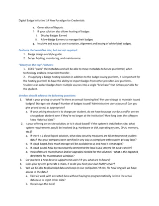 Digital Badge Initiative | A New Paradigm for Credentials
e. Generation of Reports
f. If your solution also allows hosting of badges
i. Display Badges Earned
ii. Allow Badge Earners to manage their badges
g. Intuitive and easy to use in creation, alignment and issuing of white label badges.
Features that would be nice, but are not required:
1. Badge design and style guide
2. Server hosting, monitoring, and maintenance
“Cherry on the top” Features:
1. CCCS “owns” the metadata and will be able to move metadata to future platform(s) when
technology enables convenient transfer.
2. If supplying a badge hosting solution in addition to the badge issuing platform, it is important for
the hosting platform to have the ability to import badges from other providers and platforms.
Students can collect badges from multiple sources into a single “briefcase” that is then portable for
the student.
Vendors should address the following questions:
1. What is your pricing structure? Is there an annual licensing fee? Per user charge to maintain issued
badges? Storage rate charge? Number of badges issued? Administrative user accounts? Can you
give prices based, as appropriate?
a. If your pricing structure is to charge per student, do we have to purge our data and/or are we
charged per student even if they’re no longer at the institution? How long does the software
keep historical data?
2. Is your offering an on-site solution, or is it cloud-based? If the system is installed on-site, what
system requirements would be involved (e.g. Hardware or VM, operating system, CPUs, memory,
etc.)?
a. If there is a cloud-based solution, what data security measures are taken to protect student
data? Has your company been certified in any way as compliant with student privacy laws?
b. If cloud-based, how much storage will be available to us and how is it managed?
c. If cloud based, how do you securely connect to the local CCCS servers for data transfer?
d. How often are maintenance and/or upgrades needed for the solution? What is the expected
downtime for maintenance windows?
3. Do you have a help desk to support end users? If yes, what are its hours?
4. Does your system generate e-mails, if so do you host your own SMTP server?
5. Will we be able to download data and keep on our computers? If not, for how long will we have
access to the data?
a. Can we work with extracted data without having to programmatically tie into the actual
database or inject other data?
b. Do we own the data?
 