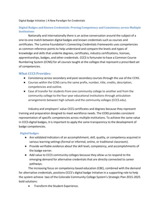 Digital Badge Initiative | A New Paradigm for Credentials
Digital Badges and Known Credentials: Proving Competency and Consistency across Multiple
Institutions
Nationally and internationally there is an active conversation around the subject of a
one-to-one match between digital badges and known credentials such as courses and
certificates. The Lumina Foundation’s Connecting Credentials Frameworks uses competencies
as common reference points to help understand and compare the levels and types of
knowledge and skills that underlie degrees, certificates, industry certifications, licenses,
apprenticeships, badges, and other credentials. CCCS is fortunate to have a Common Course
Numbering System (CCNS) for all courses taught at the colleges that represent a prescribed set
of competencies.
What CCCS Provides:
● Consistency across secondary and post-secondary courses through the use of the CCNS.
● Courses within the CCNS carry the same prefix, number, title, credits, description,
competencies and outline.
● Ease of transfer for students from one community college to another and from the
community college to the four-year educational institutions through articulation
arrangements between high schools and the community colleges (CCCS.edu).
Industry and employers’ value CCCS certificates and degrees because they represent
training and preparation designed to meet workforce needs. The CCNS provides consistent
representation of specific competencies across multiple institutions. To achieve the same value
in CCCS digital badges, it is important to apply the same transparency to the development of
badge competencies.
Digital badges
● Are validated indicators of an accomplishment, skill, quality, or competency acquired in
various learning settings (formal or informal, online, or traditional classroom).
● Provide verifiable evidence about the skill level, competency, and accomplishments of
the badge earner.
● Add value to CCCS community colleges because they allow us to respond to the
emerging demand for alternative credentials that are directly connected to career
pathways.
The increasing focus on competency based education (CBE), combined with the demand
for alternative credentials, positions CCCS’s digital badge initiative in a supporting role to help
the system achieve two of the Colorado Community College System’s Strategic Plan 2015-2025
bold solutions:
 Transform the Student Experience.
 