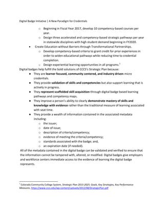 Digital Badge Initiative | A New Paradigm for Credentials
o Beginning in Fiscal Year 2017, develop 10 competency-based courses per
year.
o Design three accelerated and competency-based strategic pathways per year
in statewide disciplines with high student demand beginning in FY2020.
 Create Education without Barriers through Transformational Partnerships.
o Develop competency-based criteria to grant credit for prior experiences in
order to widen educational pathways while reducing time to credential
completion.
o Design experiential learning opportunities in all programs.1
Digital badges help fulfill the bold solutions of CCCS’s Strategic Plan because:
● They are learner focused, community centered, and industry driven micro
credentials.
● They provide validation of skills and competencies but also support learning that is
actively in progress.
● They represent scaffolded skill acquisition through digital badge based learning
pathways and competency maps.
● They improve a person’s ability to clearly demonstrate mastery of skills and
knowledge with evidence rather than the traditional measure of learning associated
with seat time.
● They provide a wealth of information contained in the associated metadata
including:
o the issuer;
o date of issue;
o description of criteria/competency;
o evidence of meeting the criteria/competency;
o standards associated with the badge; and,
o an expiration date (if needed).
All of the metadata contained in the digital badge can be validated and verified to ensure that
the information cannot be tampered with, altered, or modified. Digital badges give employers
and workforce centers immediate access to the evidence of learning the digital badge
represents.
1
Colorado Community College System, Strategic Plan 2015-2025: Goals, Key Strategies, Key Performance
Measures, https://www.cccs.edu/wp-content/uploads/2012/08/StrategicPlan.pdf
 