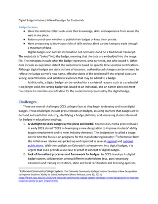 Digital Badge Initiative | A New Paradigm for Credentials
Badge Earners
● Have the ability to collect and curate their knowledge, skills, and experience from across the
web in one place.
● Retain control over whether to publish their badges or keep them private.
● Have an easy way to show a portfolio of skills without third parties having to wade through
a mountain of data.
Digital badges also contain information not normally found on a traditional transcript.
The metadata is “baked” into the badge, meaning that the data are embedded into the image
file. The metadata include what the badge represents, who earned it, and who issued it. Other
data include an expiration date if the credential is based on specific time sensitive certifications.
Although digital badges are static at time of issuance, authenticated changes can be entered to
reflect the badge earner’s new name, effective dates of the credential if the original dates are
wrong, recertification, and additional evidence that may be added to a badge.
Additionally, a digital badge can be revoked for a variety of reasons such as a credential
is no longer valid, the wrong badge was issued to an individual, and an earner does not meet
the criteria to maintain accreditation for the credential represented by the digital badge.
Challenges
There are several challenges CCCS colleges face as they begin to develop and issue digital
badges. These challenges include press releases on badges, assuring learners that badges are in
demand and useful for industry, identifying a bridge platform, and increasing student demand
for badges in educational settings.
1. A spotlight on CCCS badges by the press and media: Recent CCCS media press releases
in early 2015 stated “CCCS is developing a new designation to improve students’ ability
to gain employment and to meet industry demands. The designation is called a badge.
At this time the focus is on programs for the manufacturing industry.”2
Information from
the initial news release was picked up and repeated in several regional and national
publications. With the spotlight on Colorado’s advancement into digital badges, it is
urgent that CCCS provide a use case or proof of concept of digital badges.
2. Lack of formalized processes and framework for badges: As CCCS develops its digital
badge system, collaboration among different stakeholders (e.g., post-secondary
education and training institutions, state and local certification and licensing agencies,
2
Colorado Community College System, The Colorado Community College System Develops a New Designation
to Improve Students’ Ability to Gain Employment (Press Release, June 30, 2015),
https://www.cccs.edu/2015/06/the-colorado-community-college-system-develops-a-new-designation-to-improve-
students-ability-to-gain-employment/
 