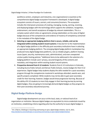 Digital Badge Initiative | A New Paradigm for Credentials
workforce centers, employers and industries, civic organizations) is essential as the
comprehensive digital badge ecosystem framework is developed. A digital badge
ecosystem consists of issuers, earners, and consumers/receivers. The ecosystem
includes the interwoven processes of creating, managing, issuing, earning, receiving,
and displaying badges with the technology which supports the validation, recognition,
endorsement, and overall acceptance of badges by relevant stakeholders. This is a
complex system which relies on agreements among stakeholders on the value of digital
badges because of the competencies and evidence of mastery of competency contained
in the metadata of the digital badge.
3. Selecting an appropriate badging platform that is secure, reliable, and can be
integrated within existing student record systems: A key barrier to the implementation
of a digital badge platform is the difficulty post-secondary institutions have in selecting
an appropriate badging platform. The emerging digital badge platform marketplace has
produced many digital badge beta platforms, not-so-reliable plugins, platform-hosting
issues (spam, security, maintenance costs, administration), and even unexpected
unclear public-hosting policies.3
Additional items to be addressed in the selection of a
badging platform include users’ privacy, secured longevity of the contents and
metadata, and integration within existing student record systems.
4. Prospective demand from K-12 students: Students from K-12 institutions in Colorado,
including Aurora Public Schools and Denver Public Schools, receive badges for their K-12
experiences. Digital badges help students display the skills needed for a post-secondary
program through the competencies mastered in workshops attended, awards won, and
specific projects completed. While students may not be able to gain post-secondary
credit for their learning; however, badges would show progressive learning. Because of
the ability of K-12 students to more fully engage in their learning journey by earning
digital badges, they are going to increasingly demand digital badges as they progress to
their post-secondary educational journey.
Digital Badge Platform Design
Digital badge development can occur at the local, state, or national level of an
organization or institution. Because digital badges are equivalent to micro-credentials issued by
an institution, establishing criteria regarding who has the authority to issues digital badges is
3
W.I. O'Byrne, Challenges in launching and hosting an open, digital badge initiative, July 31, 2013,
http://wiobyrne.com/challenges-in-launching-and-hosting-an-open-digital-badgeinitiative/
 