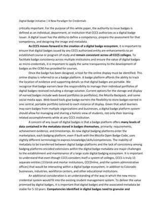 Digital Badge Initiative | A New Paradigm for Credentials
critically important. For the purpose of this white paper, the authority to issue badges is
defined as an individual, department, or institution that CCCS authorizes as a digital badge
issuer. A digital issuer has the ability to define a competency, prepare the assessment for that
competency, and designing the image and metadata.
As CCCS moves forward in the creation of a digital badge ecosystem, it is important to
ensure that digital badges issued by any CCCS authorized entity are enhancements to an
established course or program of study and remain consistent across all CCCS colleges. To
facilitate badge consistency across multiple institutions and ensure the value of digital badges
as micro-credentials, it is important to apply the same transparency to the development of
badges as the CCNS has provided for courses.
Once the badge has been designed, a host for the online display must be identified. This
online display is referred to as a badge platform. A badge platform affords the ability to track
the location of evidence and supporting details so that digital badges are portable. We
recognize that badge earners bear the responsibility to manage their individual portfolios of
digital badges received including a storage solution. Current options for the storage and display
of earned badges include web-based portfolios (e-portfolios), the Mozilla Backpack, and some
social media apps. Web-based tools give badge earners the flexibility to store badges earned in
one central, portable portfolio tailored to each instance of display. Given that adult learners
may earn badges from multiple organizations and businesses, a digital badge platform system
should allow for managing and sharing a holistic view of students, not only their learning-
related accomplishments while at any CCCS institution.
A concern of any issuer of digital badges is that a badge platform offers many levels of
data contained in the metadata stored in badges themselves, primarily: requirements,
achievement evidence, and timestamps. As new digital badging platforms enter the
marketplace, each badging platform, even if built with the Mozilla Open Badge Code, uses
slightly different terminology to express knowledge/skills/competences. The inability of
metadata to be transferred between digital badge platforms and the lack of consistency among
badging platforms encoded extensions within the digital badge metadata are major challenges
to the establishment and maintenance of a large scale digital badging ecosystem. It is important
to understand that even though CCCS considers itself a system of colleges, CCCS is truly 15
separate entities (13 brick and mortar institutions, CCCOnline, and the system administrative
offices) that would be interacting within a digital badge ecosystem, in addition to Colorado
businesses, industries, workforce centers, and other educational institutions.
An additional consideration is an understanding of the way in which the new micro-
credential system would fit into the existing student management system. To deliver the value
promised by digital badges, it is important that digital badges and the associated metadata be
stable for 5-10 years. Competencies identified in digital badges need to granular and
 