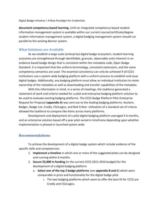 Digital Badge Initiative | A New Paradigm for Credentials
document competency based learning. Until an integrated competency-based student
information management system is available within our current course/certificate/degree
student information management system, a digital badging management system should run
parallel to the existing Banner system.
What Solutions are Available
As we establish a large scale (enterprise) digital badge ecosystem, student learning
outcomes are strengthened through identifiable, granular, observable units inherent in an
evidence based badge design that is consistent within the metadata code, Open Badge
Standard. It is important that the uniform terminology, consistent extensions, and the same
competency semantics are used. The essential consistency can only be achieved if all CCCS
institutions use a system-wide badging platform with a uniform process to establish and issue
digital badges. Additionally, any badging platform must allow an individual institution to retain
ownership of the metadata as well as downloading and transfer capabilities of the metadata.
With this information in mind, in a series of meetings, the taskforce generated a
statement of work and criteria needed for a pilot and enterprise badging platform solution to
be used to evaluate existing badging platforms. The CCCS Badge Platform Pilot-Enterprise
Request for Proposal (appendix A) was sent out to the leading badging platforms: Acclaim,
Badger, Badge List, Credly, CSULogics, and Red Critter. Utilization of a standard set of criteria
allowed the taskforce to compare like items across many platforms.
Development and deployment of a pilot digital badging platform averaged 3-6 months,
and an enterprise solution based off a year pilot varied in timeframe depending upon whether
implementation is phased or launched system wide.
Recommendations
To achieve the development of a digital badge system which include evidence of the
specific skills and competencies:
1. Implement a timeline in which one or more of the suggested pilots can be designed
and running within 6 months.
2. Secure $5,000 in funding (in the current CCCS 2015-2016 budget) for the
development of a digital badging platform.
a. Select one of the top 2 badge platforms (see appendix B and C) which were
comparable in price and functionality for the digital badge pilot.
i. The two badging platforms which seem to offer the best fit for CCCS are
Credly and CSULogics.
 