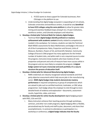 Digital Badge Initiative | A New Paradigm for Credentials
1. If CCCS wants to show support for Colorado businesses, then
CSULogics is the platform to use.
ii. Understanding that digital badge ecosystem is expanding to K-12 schools,
Colorado universities and workforce centers, it would be very beneficial
to have CCCS colleges using the same platform to allow for greater data
mining and seamless feedback loops among K-12, 2-4 year institutions,
workforce centers, and Colorado employers and industries.
b. Develop a limited pilot Technical Math for Industry digital badges.
i. Technical Math digital badges identify proficient or mastery
achievement with academic content directly related to competencies
needed in the workplace. For instance, students can take the Technical
Math MOOC assessments for Basic Mathematics and badge in the one or
all of the 4 competencies: Ratio, Proportion and Percent, Units of
Measure, Numbers, Powers of 10, and Scientific Notation. Community
College of Aurora’s CNA program has many applicants for the limited
number of student slots, and while math is not a required course to enter
the program, instructors know students who have mastery of ratio
proportion and percent and units of measure have more success while in
the program and are more likely to complete the program. A digital
badge system isn't just a transcript and work portfolio; it's a way to
structure the process of education itself.
c. Develop a limited pilot for Advanced Manufacturing digital badges.
i. NIMS credentials are industry-recognized national standards and third
party objective assessments which help secure jobs in the manufacturing
sector. NIMS digital badges help students demonstrate mastery
performance in required competency or group of competencies which
are valued in jobs such as certified machinist, toolmaker, or CNC setup
programmer. Each badge allows the employer to click through to more
detailed levels of evidence and explanation—documents, assessment
results, hyperlinks, video, and more.
d. Develop a limited pilot for online faculty development digital badging project
with FRCC, CCA and CCD.
i. Many instructors enhance their teaching practice through workshops,
seminars, and other non-credit programs; digital badging offers a flexible,
personalized way for faculty and staff to plan, document, and share their
accomplishments. In contrast to attendance or participation in a
workshop or conference, a digital badge indicates that the faculty
 