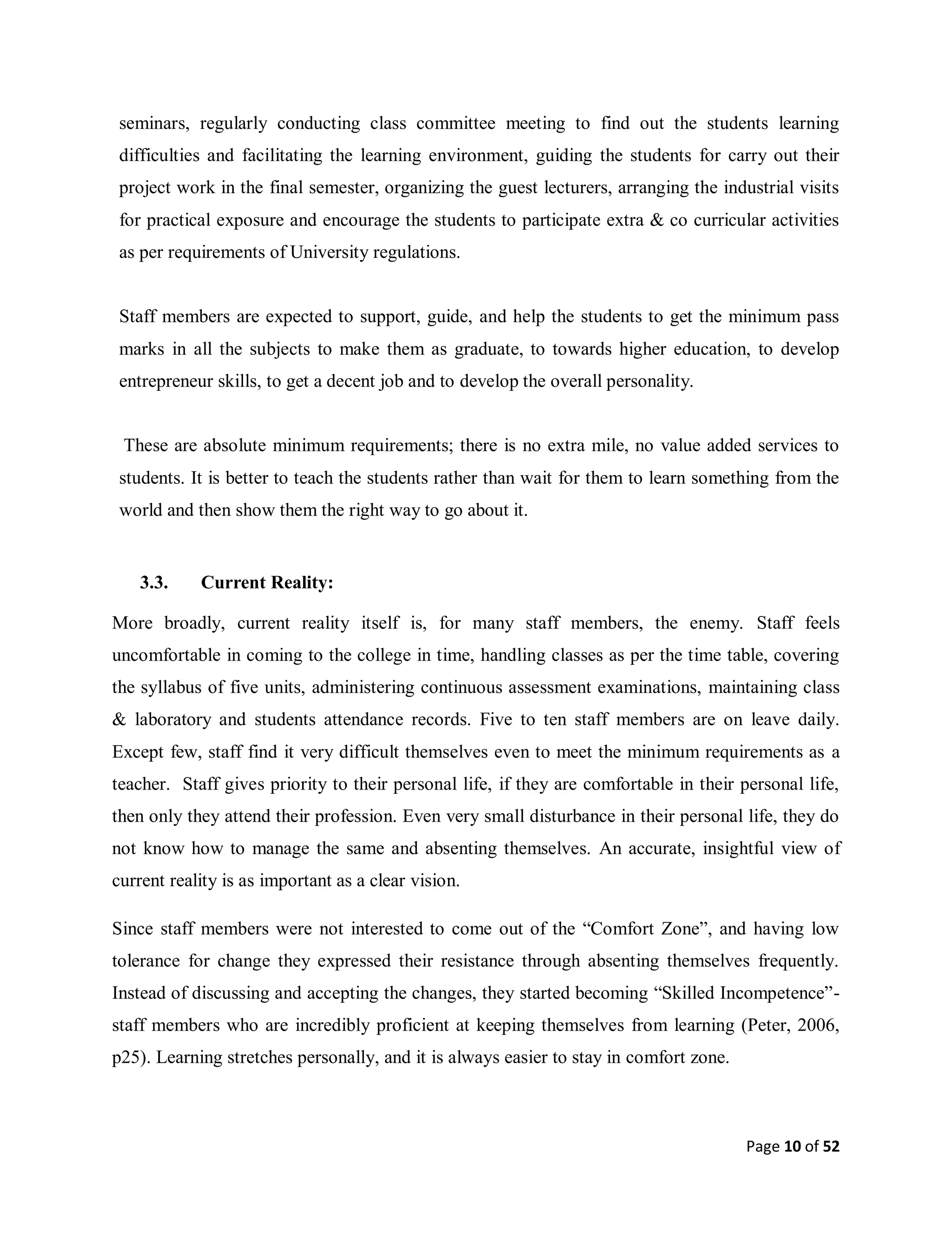 Page 10 of 52
seminars, regularly conducting class committee meeting to find out the students learning
difficulties and facilitating the learning environment, guiding the students for carry out their
project work in the final semester, organizing the guest lecturers, arranging the industrial visits
for practical exposure and encourage the students to participate extra & co curricular activities
as per requirements of University regulations.
Staff members are expected to support, guide, and help the students to get the minimum pass
marks in all the subjects to make them as graduate, to towards higher education, to develop
entrepreneur skills, to get a decent job and to develop the overall personality.
These are absolute minimum requirements; there is no extra mile, no value added services to
students. It is better to teach the students rather than wait for them to learn something from the
world and then show them the right way to go about it.
3.3. Current Reality:
More broadly, current reality itself is, for many staff members, the enemy. Staff feels
uncomfortable in coming to the college in time, handling classes as per the time table, covering
the syllabus of five units, administering continuous assessment examinations, maintaining class
& laboratory and students attendance records. Five to ten staff members are on leave daily.
Except few, staff find it very difficult themselves even to meet the minimum requirements as a
teacher. Staff gives priority to their personal life, if they are comfortable in their personal life,
then only they attend their profession. Even very small disturbance in their personal life, they do
not know how to manage the same and absenting themselves. An accurate, insightful view of
current reality is as important as a clear vision.
Since staff members were not interested to come out of the “Comfort Zone”, and having low
tolerance for change they expressed their resistance through absenting themselves frequently.
Instead of discussing and accepting the changes, they started becoming “Skilled Incompetence”-
staff members who are incredibly proficient at keeping themselves from learning (Peter, 2006,
p25). Learning stretches personally, and it is always easier to stay in comfort zone.
 